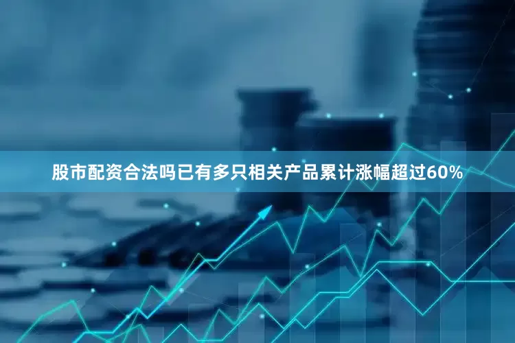 股市配资合法吗已有多只相关产品累计涨幅超过60%