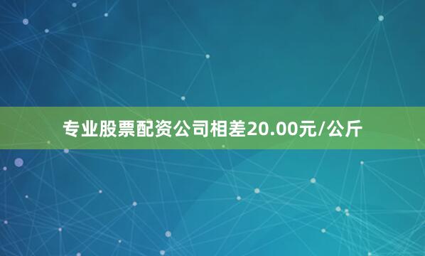 专业股票配资公司相差20.00元/公斤