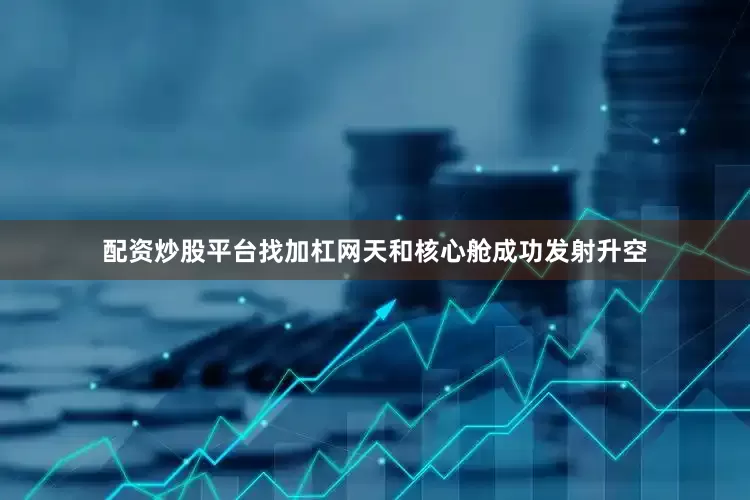 配资炒股平台找加杠网天和核心舱成功发射升空