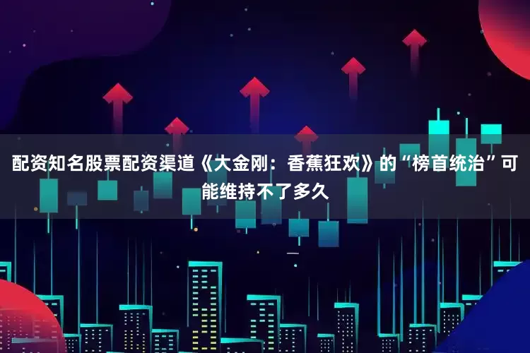 配资知名股票配资渠道《大金刚：香蕉狂欢》的“榜首统治”可能维持不了多久