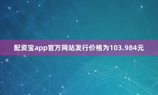 配资宝app官方网站发行价格为103.984元