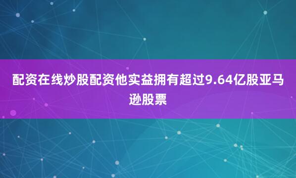 配资在线炒股配资他实益拥有超过9.64亿股亚马逊股票